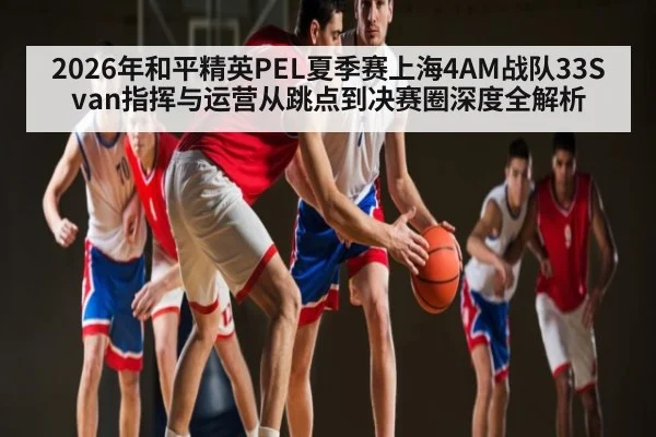2026年和平精英PEL夏季赛上海4AM战队33Svan指挥与运营从跳点到决赛圈深度全解析