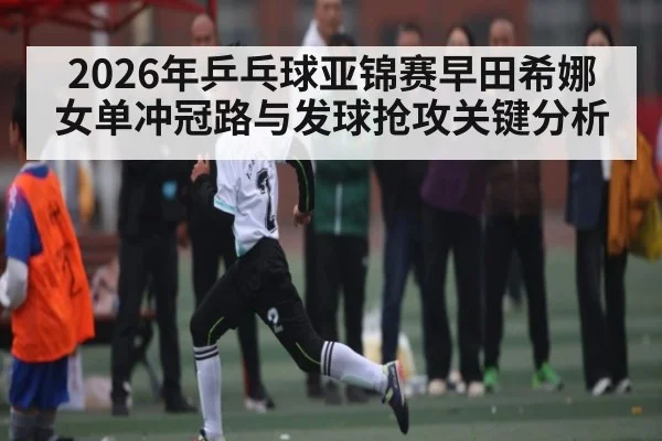 2026年乒乓球亚锦赛早田希娜女单冲冠路与发球抢攻关键分析