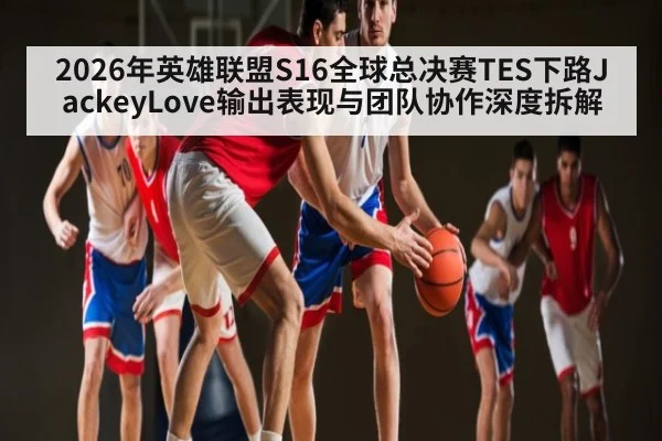 2026年英雄联盟S16全球总决赛TES下路JackeyLove输出表现与团队协作深度拆解