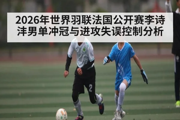 2026年世界羽联法国公开赛李诗沣男单冲冠与进攻失误控制分析
